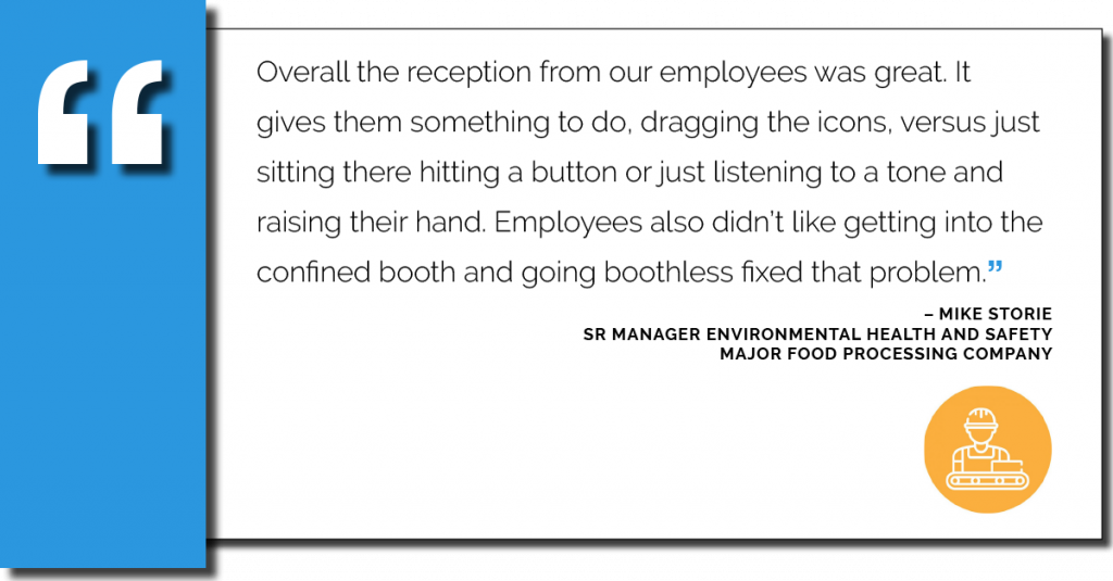 The follow quote is shown. Overall the reception from our employees was great, it gives them something to do, dragging the icons, versus just sitting there hitting a button or just listening to a tone and raising their hand. Employees also didn't like getting into the confined booth and going boothless fixed that problem.
